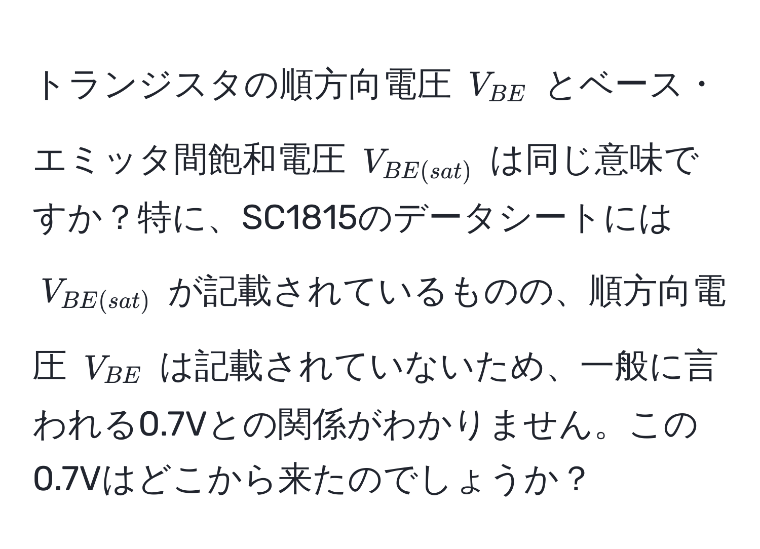 トランジスタの順方向電圧 $V_BE$ とベース・エミッタ間飽和電圧 $V_BE(sat)$ は同じ意味ですか？特に、SC1815のデータシートには $V_BE(sat)$ が記載されているものの、順方向電圧 $V_BE$ は記載されていないため、一般に言われる0.7Vとの関係がわかりません。この0.7Vはどこから来たのでしょうか？