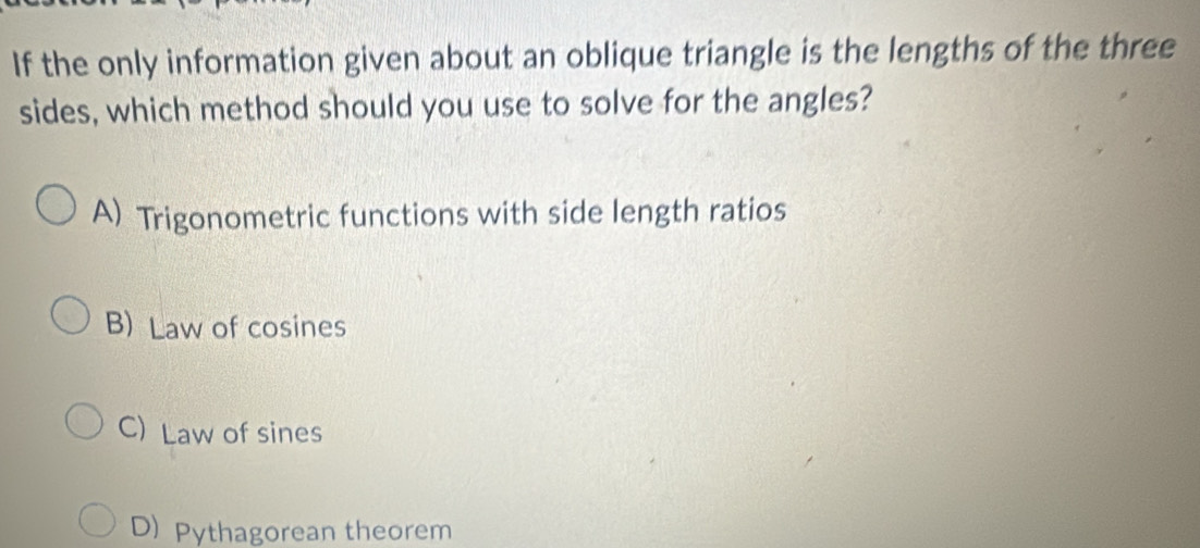 If the only information given about an oblique triangle is the lengths of the three
sides, which method should you use to solve for the angles?
A) Trigonometric functions with side length ratios
B) Law of cosines
C) Law of sines
D) Pythagorean theorem