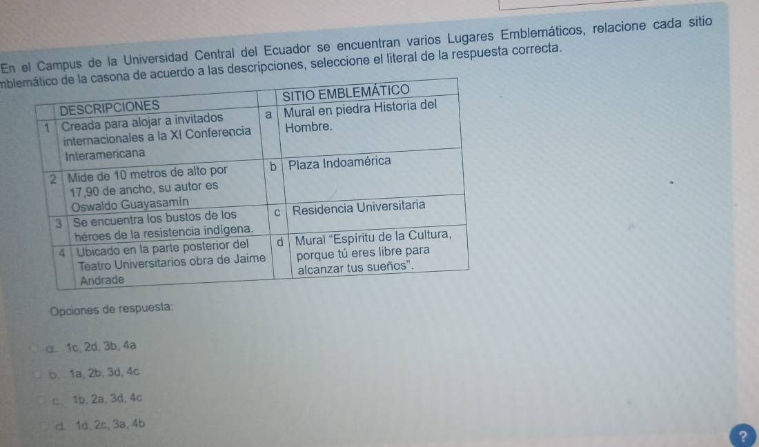 En el Campus de la Universidad Central del Ecuador se encuentran varios Lugares Emblemáticos, relacione cada sitio
imbdescripciones, seleccione el literal de la respuesta correcta.
Opciones de respuesta:
α. 1c, 2d, 3b, 4a
b. 1a, 2b, 3d, 4c
c、 1b, 2a, 3d, 4c
d. 1d, 2c, 3a, 4b
?