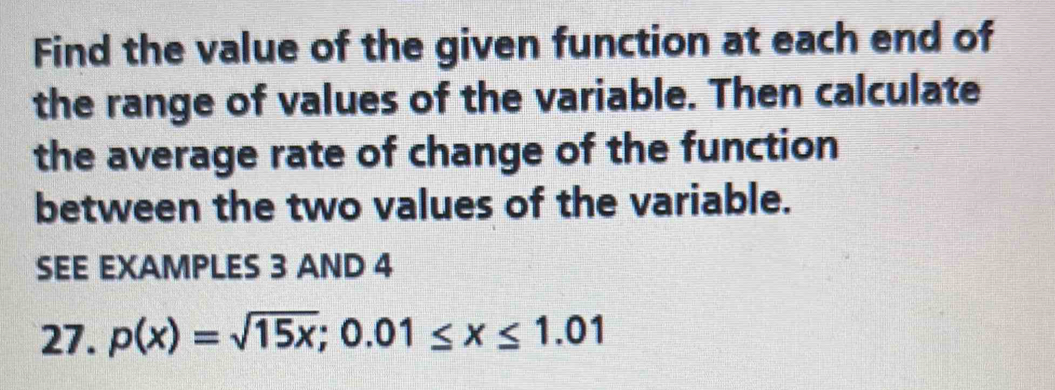 Find the value of the given function at each end of 
the range of values of the variable. Then calculate 
the average rate of change of the function 
between the two values of the variable. 
SEE EXAMPLES 3 AND 4 
27. p(x)=sqrt(15x); 0.01≤ x≤ 1.01