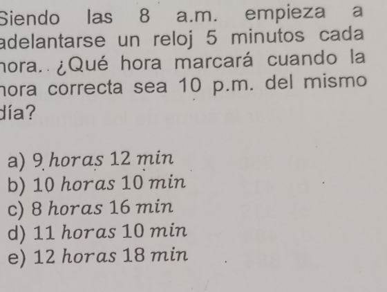 Siendo las 8 a.m. empieza a
adelantarse un reloj 5 minutos cada
hora. ¿Qué hora marcará cuando la
hora correcta sea 10 p.m. del mismo
día?
a) 9 horas 12 min
b) 10 horas 10 min
c) 8 horas 16 min
d) 11 horas 10 min
e) 12 horas 18 min