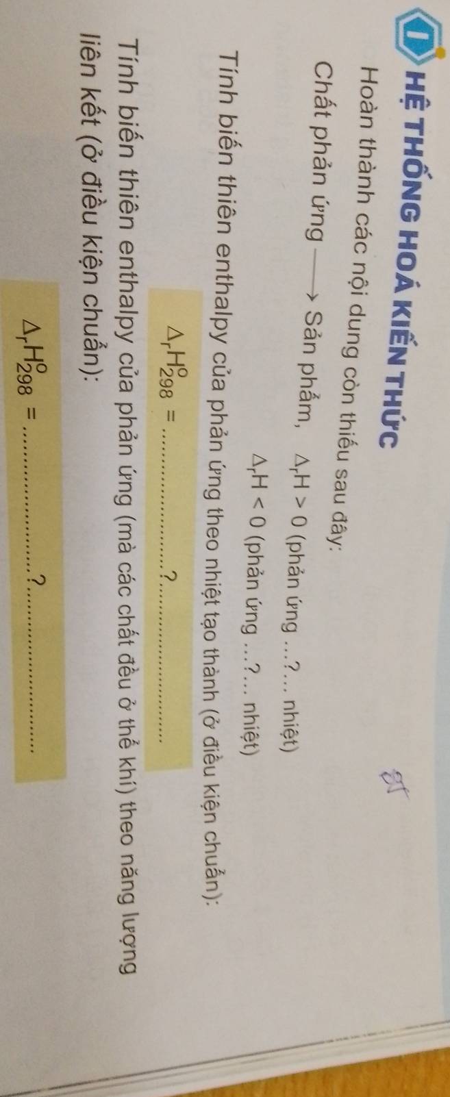 Hệ THốnG HOá Kiến thức 
Hoàn thành các nội dung còn thiếu sau đây: 
Chất phản ứng Sản phẩm, △ _rH>0 (phản ứng ...?... nhiệt)
△ _rH<0</tex> (phản ứng ...?... nhiệt) 
Tính biến thiên enthalpy của phản ứng theo nhiệt tạo thành (ở điều kiện chuẩn):
△ _rH_(298)^o= _ 
_? 
Tính biến thiên enthalpy của phản ứng (mà các chất đều ở thể khí) theo năng lượng 
liên kết (ở điều kiện chuẩn): 
_ △ _rH_(298)^o=
_?