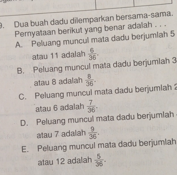 Dua buah dadu dilemparkan bersama-sama.
Pernyataan berikut yang benar adalah . . .
A. Peluang muncul mata dadu berjumlah 5
atau 11 adalah  6/36 .
B. Peluang muncul mata dadu berjumlah 3
atau 8 adalah  8/36 .
C. Peluang muncul mata dadu berjumlah 2
atau 6 adalah  7/36 .
D. Peluang muncul mata dadu berjumlah
atau 7 adalah  9/36 .
E. Peluang muncul mata dadu berjumlah
atau 12 adalah  5/36 .