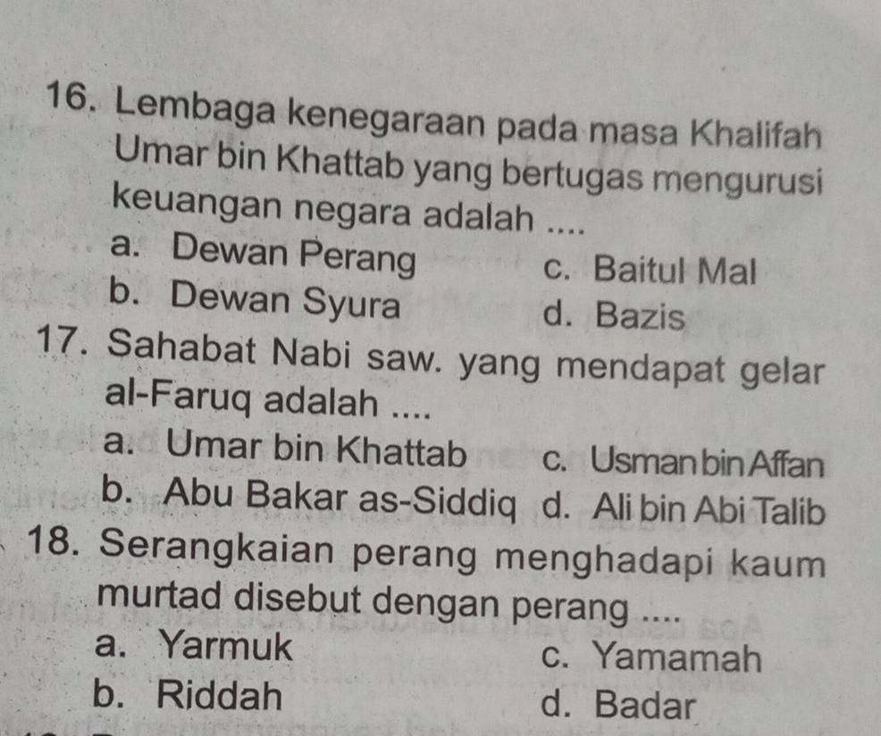 Lembaga kenegaraan pada masa Khalifah
Umar bin Khattab yang bertugas mengurusi
keuangan negara adalah ...
a. Dewan Perang c. Baitul Mal
b. Dewan Syura d. Bazis
17. Sahabat Nabi saw. yang mendapat gelar
al-Faruq adalah ....
a. Umar bin Khattab c. Usman bin Affan
b. Abu Bakar as-Siddiq d. Ali bin Abi Talib
18. Serangkaian perang menghadapi kaum
murtad disebut dengan perang ....
a. Yarmuk c. Yamamah
b. Riddah d. Badar