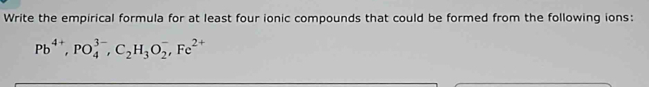 Write the empirical formula for at least four ionic compounds that could be formed from the following ions:
Pb^(4+), PO_4^((3-), C_2)H_3O_2^(-, Fe^2+)