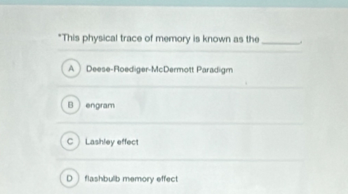 "This physical trace of memory is known as the _.
A Deese-Roediger-McDermott Paradigm
B engram
C Lashley effect
D flashbulb memory effec