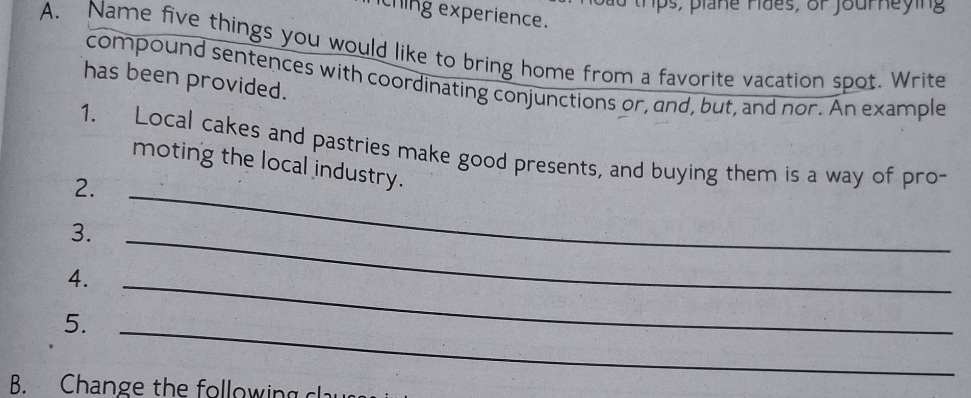 hps, plane rides, or journeying 
thing experience. 
A. Name five things you would like to bring home from a favorite vacation spot. Write 
compound sentences with coordinating conjunctions or, and, but, and nor. An example 
has been provided. 
1. Local cakes and pastries make good presents, and buying them is a way of pro- 
moting the local industry. 
2._ 
3._ 
4. 
5._ 
_ 
B. Change the following clau