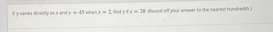 If y varies directly as x and y=45 when x=2 , find y if x=28. (Round off your answer to the nearest hundredth.)