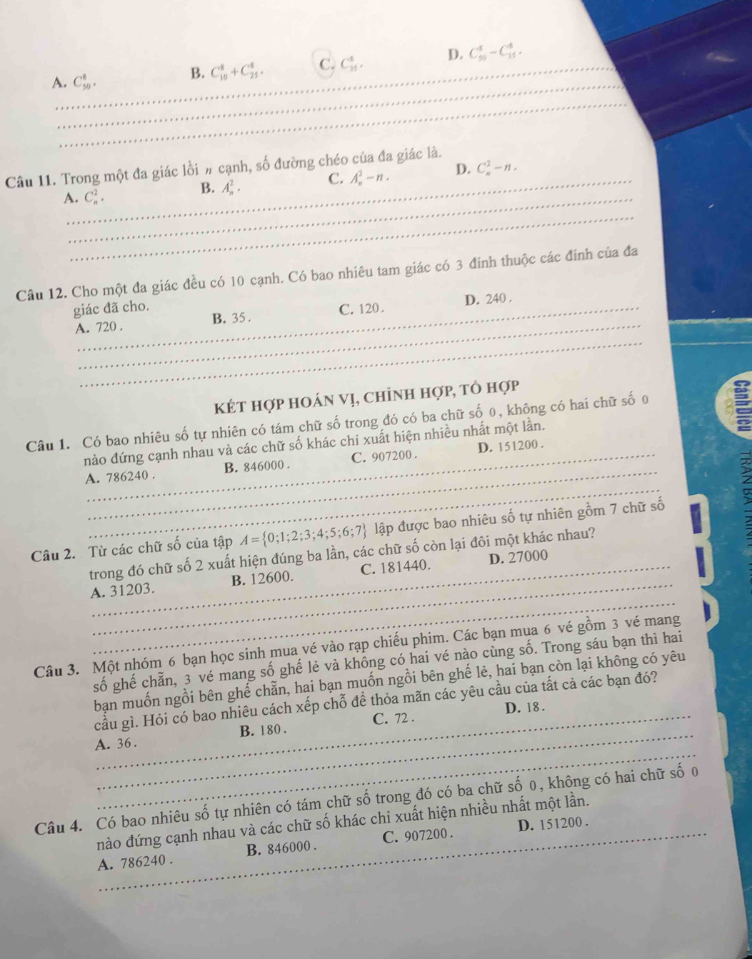 D.
A._ C_(50)^8.
B. C_(10)^8+C_(25)^8. C. C_(35)^8. C_(50)^4-C_(15)^4.
_
_
Câu 11. Trong một đa giác lồi # cạnh, số đường chéo của đa giác là.
B. A_n^(2.
C. A_n^2-n. D. C_n^2-n.
A._ C_n^2.
_
Câu 12. Cho một đa giác đều có 10 cạnh. Có bao nhiêu tam giác có 3 đinh thuộc các đinh của đa
_
giác đã cho. D. 240 .
_
A. 720 . B. 35 . C. 120 .
Két hợp hoán vị, chỉnh hợp, tổ hợp
Câu 1. Có bao nhiêu số tự nhiên có tám chữ số trong đó có ba chữ số 0, không có hai chữ số 0
a
_
nào đứng cạnh nhau và các chữ số khác chi xuất hiện nhiều nhất một lần.
_
A. 786240 . B. 846000 . C. 907200 . D. 151200 .
Câu 2. Từ các chữ số của tập A= 0;1;2;3;4;5;6;7) lập được bao nhiêu số tự nhiên gồm 7 chữ số
_
trong đó chữ số 2 xuất hiện đúng ba lần, các chữ số còn lại đôi một khác nhau?
_
A. 31203. B. 12600. C. 181440. D. 27000
Câu 3. Một nhóm 6 bạn học sinh mua vé vào rạp chiếu phim. Các bạn mua 6 vé gồm 3 vé mang
số ghế chẵn, 3 vé mang số ghế lẻ và không có hai vé nào cùng số. Trong sáu bạn thì hai
bạn muốn ngồi bên ghế chẵn, hai bạn muốn ngồi bên ghế lẻ, hai bạn còn lại không có yêu
cầu gì. Hỏi có bao nhiêu cách xếp chỗ để thỏa mãn các yêu cầu của tất cả các bạn đó?
_C. 72 . D. 18.
_
A. 36 . B. 180 .
Câu 4. Có bao nhiêu số tự nhiên có tám chữ số trong đó có ba chữ số 0, không có hai chữ số 0
nào đứng cạnh nhau và các chữ số khác chỉ xuất hiện nhiều nhất một lần.
A. 786240 . B. 846000 . C. 907200 . D. 151200 .