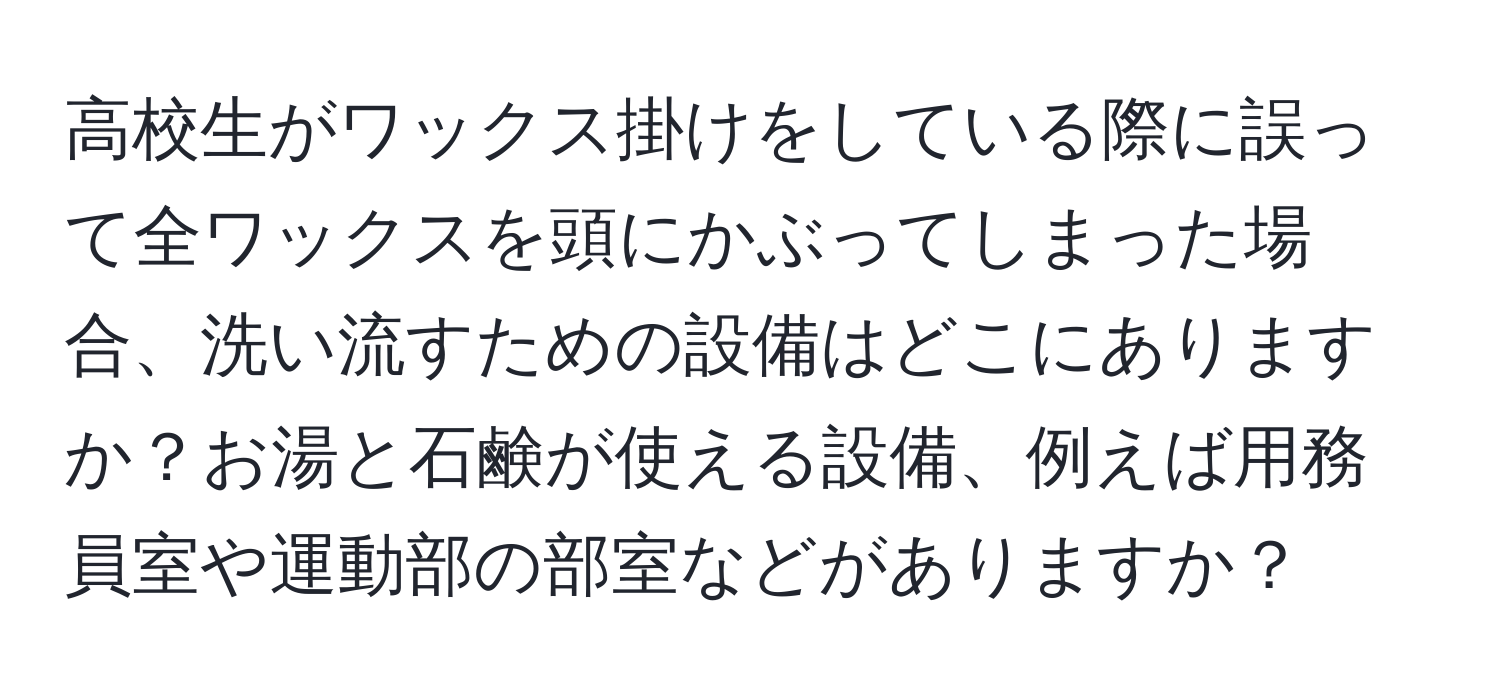 高校生がワックス掛けをしている際に誤って全ワックスを頭にかぶってしまった場合、洗い流すための設備はどこにありますか？お湯と石鹸が使える設備、例えば用務員室や運動部の部室などがありますか？