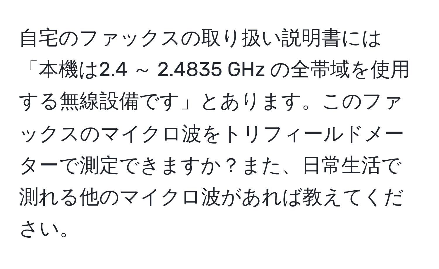 自宅のファックスの取り扱い説明書には「本機は2.4 ～ 2.4835 GHz の全帯域を使用する無線設備です」とあります。このファックスのマイクロ波をトリフィールドメーターで測定できますか？また、日常生活で測れる他のマイクロ波があれば教えてください。