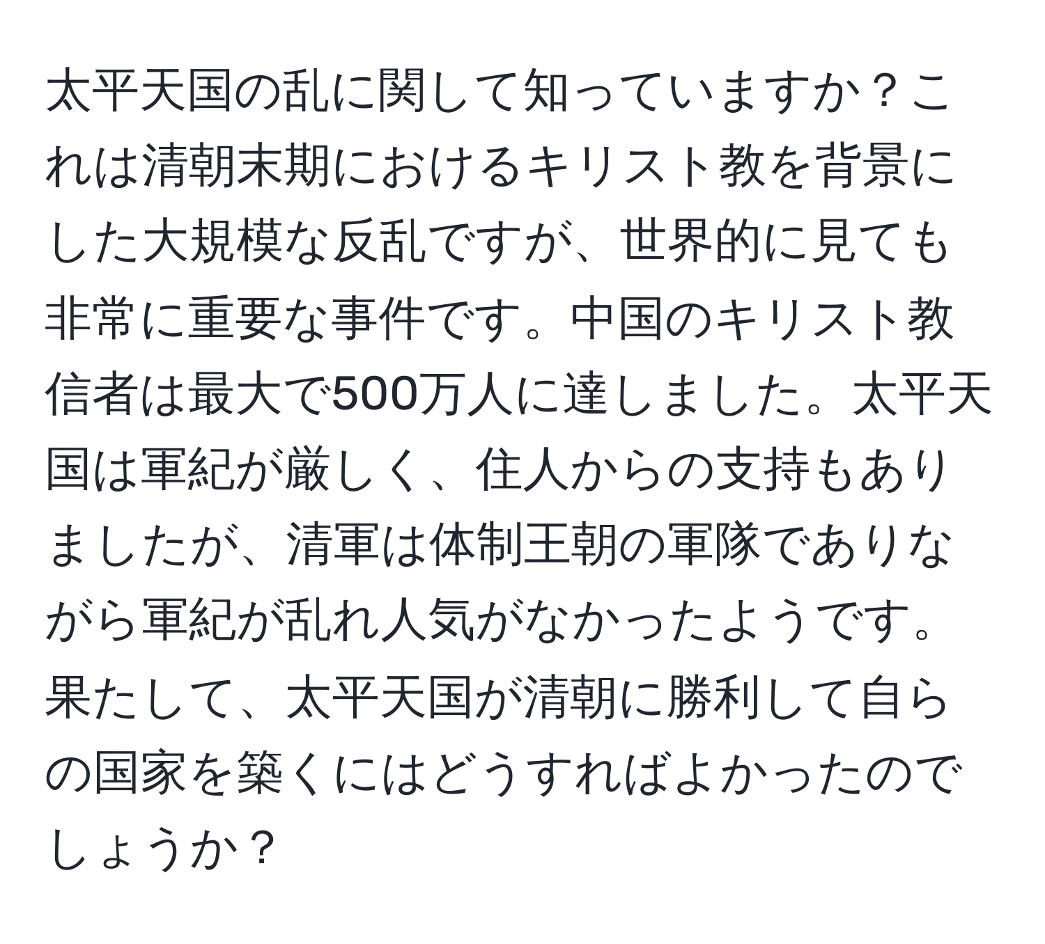 太平天国の乱に関して知っていますか？これは清朝末期におけるキリスト教を背景にした大規模な反乱ですが、世界的に見ても非常に重要な事件です。中国のキリスト教信者は最大で500万人に達しました。太平天国は軍紀が厳しく、住人からの支持もありましたが、清軍は体制王朝の軍隊でありながら軍紀が乱れ人気がなかったようです。果たして、太平天国が清朝に勝利して自らの国家を築くにはどうすればよかったのでしょうか？