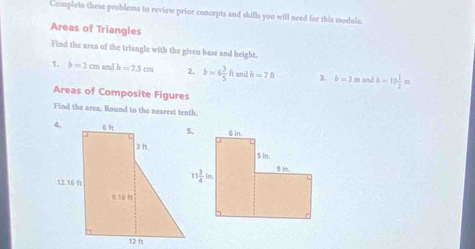 Complete these problems to review prior concepts and skills you will need for this module.
Areas of Triangles
Find the area of the triangle with the given base and height.
1. b=2cm and k=7.5cm 2, b=6 3/5 ft and h=70 3. b=3 mn and h=10 1/2 m
Areas of Composite Figures
Find the area, Round to the nearest tenth.