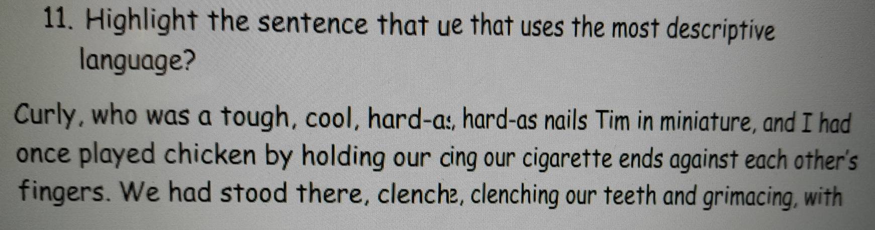 Highlight the sentence that ue that uses the most descriptive 
language? 
Curly, who was a tough, cool, hard-as, hard-as nails Tim in miniature, and I had 
once played chicken by holding our cing our cigarette ends against each other's 
fingers. We had stood there, clenche, clenching our teeth and grimacing, with