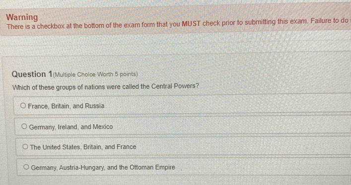 Warning
There is a checkbox at the bottom of the exam form that you MUST check prior to submitting this exam. Failure to do
Question 1(Multiple Choice Worth 5 points)
Which of these groups of nations were called the Central Powers?
France, Britain, and Russia
Germany, Ireland, and Mexico
The United States, Britain, and France
Germany, Austria-Hungary, and the Ottoman Empire