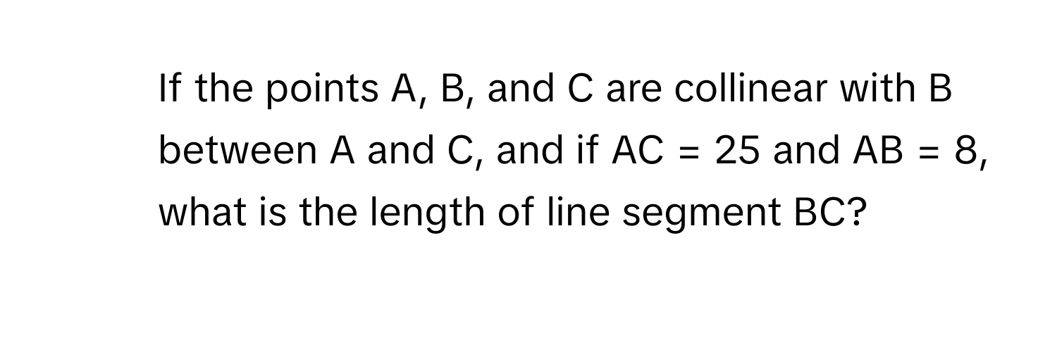 If the points A, B, and C are collinear with B between A and C, and if AC = 25 and AB = 8, what is the length of line segment BC?