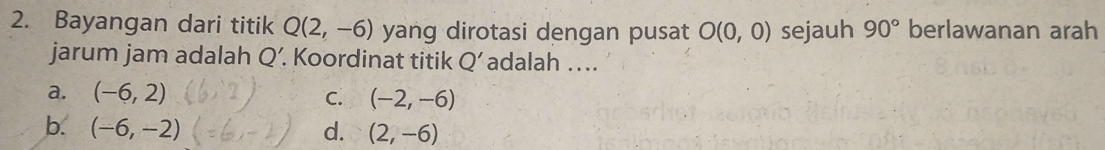 Bayangan dari titik Q(2,-6) yang dirotasi dengan pusat O(0,0) sejauh 90° berlawanan arah
jarum jam adalah Q'. . Koordinat titik Q' adalah ...
a. (-6,2)
C. (-2,-6)
b. (-6,-2) d. (2,-6)