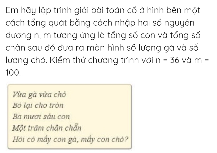 Em hãy lập trình giải bài toán cổ ở hình bên một
cách tổng quát bằng cách nhập hai số nguyên
dương n, m tương ứng là tổng số con và tổng số
chân sau đó đưa ra màn hình số lượng gà và số
lượng chó. Kiểm thử chương trình với n=36 và m=
100.
Vừa gà vừa chó
Bỏ lại cho tròn
Ba mươi sáu con
Một trăm chân chẵn
Hồi có mầy con gà, mầy con chó?