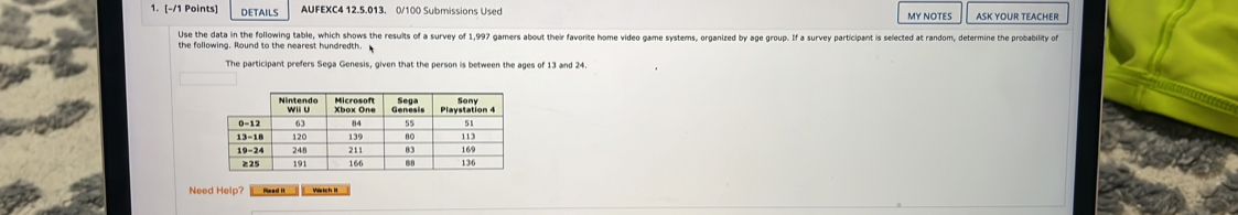 DETAILS AUFEXC4 12.5.013. 0/100 Submissions Used my nÖtes ASK YOUR TEACHER 
Use the data in the following table, which shows the resuits of a survey of 1,997 gamers about their favorite home video game systems, organized by age group. If a survey participant is selected at random, determine the probability of 
the following. Round to the nearest hundredth. 
The participant prefers Sega Genesis, given that the person is between the ages of 13 and 24. 
Nee elp ? R e Wrtch I