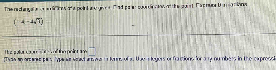 The rectangular coordinates of a point are given. Find polar coordinates of the point. Express θ in radians.
(-4,-4sqrt(3))
The polar coordinates of the point are □. 
(Type an ordered pair. Type an exact answer in terms of π. Use integers or fractions for any numbers in the expressi