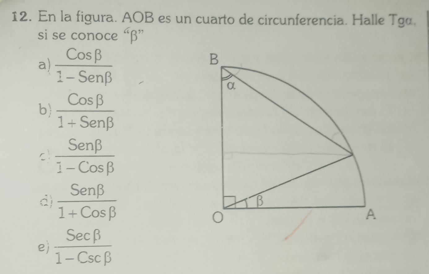 En la figura. AOB es un cuarto de circunferencia. Halle Tgα.
si se conoce “beta ”
a)  Cosbeta /1-Senbeta  
b  Cosbeta /1+Senbeta  
c  Senbeta /1-Cosbeta  
d)  Senbeta /1+Cosbeta  
e  Secbeta /1-Cscbeta  