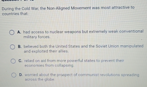 During the Cold War, the Non-Aligned Movement was most attractive to
countries that:
A. had access to nuclear weapons but extremely weak conventional
military forces.
B. believed both the United States and the Soviet Union manipulated
and exploited their allies.
C. relied on aid from more powerful states to prevent their
economies from collapsing.
D. worried about the prospect of communist revolutions spreading
across the globe