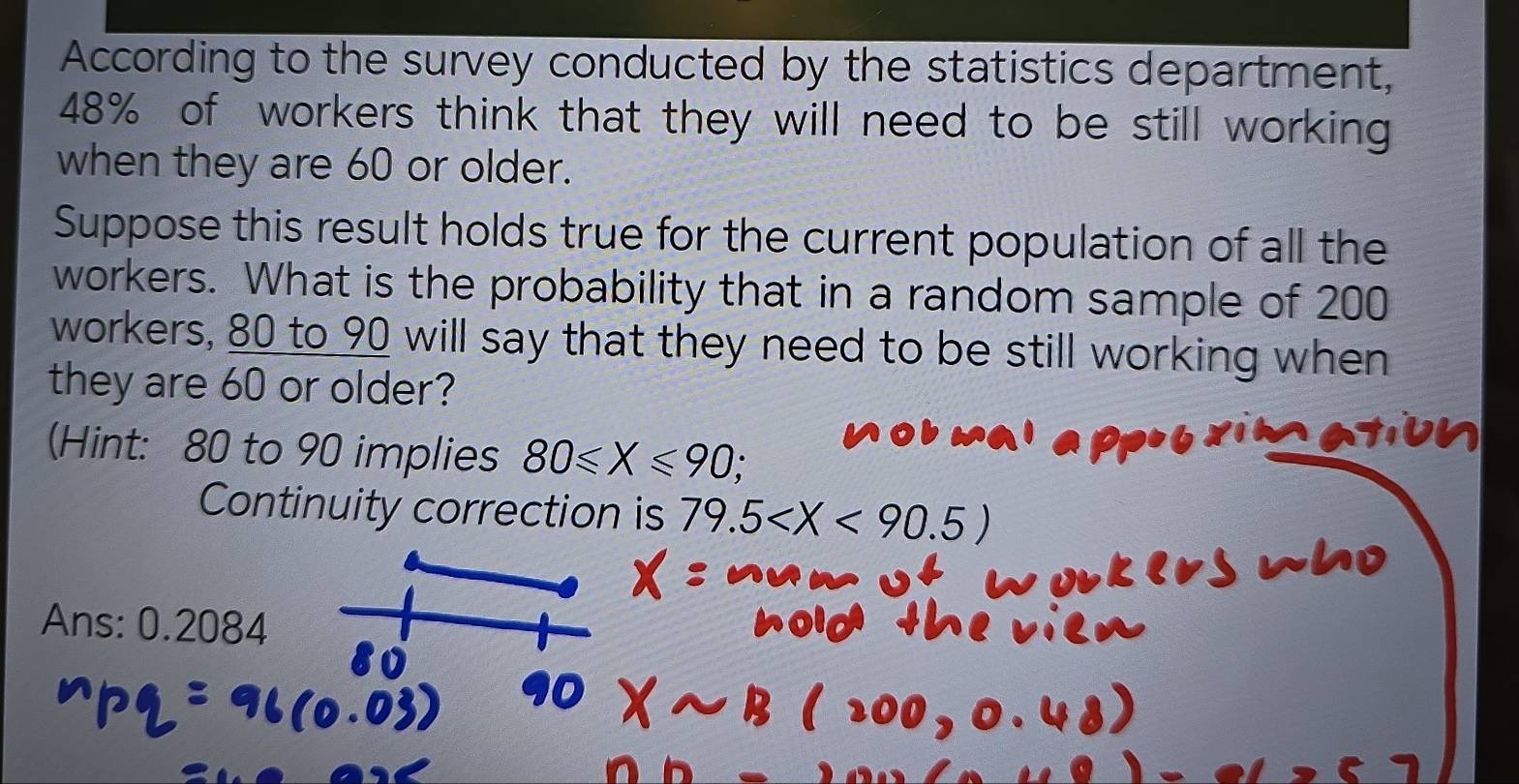 According to the survey conducted by the statistics department,
48% of workers think that they will need to be still working 
when they are 60 or older. 
Suppose this result holds true for the current population of all the 
workers. What is the probability that in a random sample of 200
workers, 80 to 90 will say that they need to be still working when 
they are 60 or older? 
(Hint: 80 to 90 implies 80≤slant X≤slant 90, 
Continuity correction is 79.5
Ans: 0.2084