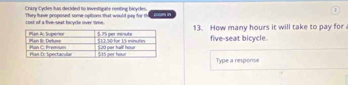 Crazy Cycles has decided to investigate renting bicycles. 2 
They have proposed some options that would pay for th zoom in 
cost of a five-seat bicycle over time. 
13. How many hours it will take to pay for 
five-seat bicycle. 
Type a response