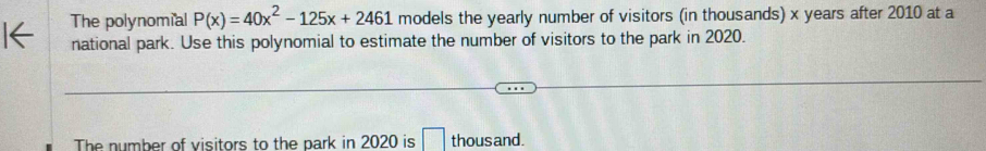 The polynomial P(x)=40x^2-125x+2461 models the yearly number of visitors (in thousands) x years after 2010 at a 
national park. Use this polynomial to estimate the number of visitors to the park in 2020. 
The number of visitors to the park in 2020 is □ thous and.