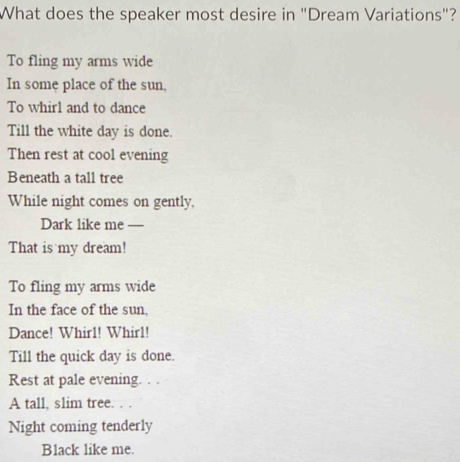 What does the speaker most desire in "Dream Variations"? 
To fling my arms wide 
In some place of the sun, 
To whirl and to dance 
Till the white day is done. 
Then rest at cool evening 
Beneath a tall tree 
While night comes on gently, 
Dark like me —_ 
That is my dream! 
To fling my arms wide 
In the face of the sun, 
Dance! Whir1! Whir1! 
Till the quick day is done. 
Rest at pale evening. . . 
A tall, s1im tree. . . 
Night coming tenderly 
Black like me.