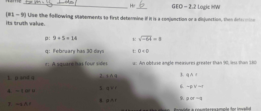 Name_ _GEO - 2.2 Logic HW 
Hr 
(#1 - 9) Use the following statements to first determine if it is a conjunction or a disjunction, then determine 
its truth value.
p:9+5=14
s: sqrt(-64)=8
q: February has 30 days t: 0<0</tex> 
r: A square has four sides u : An obtuse angle measures greater than 90, less than 180
3. qwedge r
1. p and q
2. swedge q
4、 ~tor u
5. qvee r
6. sim pvee sim r
8. pwedge r
9、 porsim q
7. ~s∧r 
th g i en Provide a counterexample for invalid