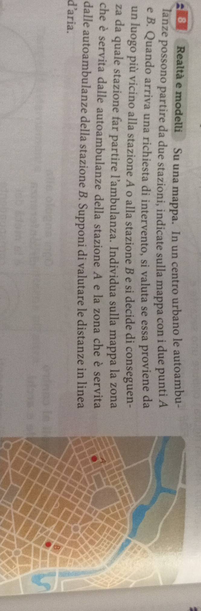 Realtà e modelli Su una mappa. In un centro urbano le autoambu- 
lanze possono partire da due stazioni, indicate sulla mappa con i due punti A 
e B. Quando arriva una richiesta di intervento, si valuta se essa proviene da 
un luogo più vicino alla stazione A o alla stazione B e si decide di conseguen- 
za da quale stazione far partire l’ambulanza. Individua sulla mappa la zona 
che è servita dalle autoambulanze della stazione A e la zona che è servita 
dalle autoambulanze della stazione B. Supponi di valutare le distanze in linea 
daria.