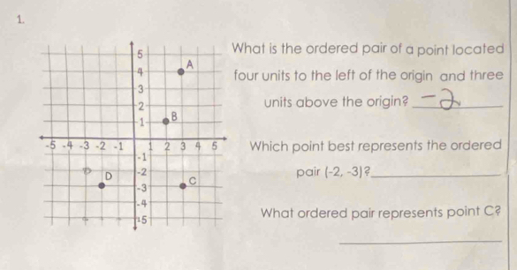 What is the ordered pair of a point located 
four units to the left of the origin and three 
units above the origin?_ 
Which point best represents the ordered 
pair (-2,-3) ?_ 
What ordered pair represents point C? 
_