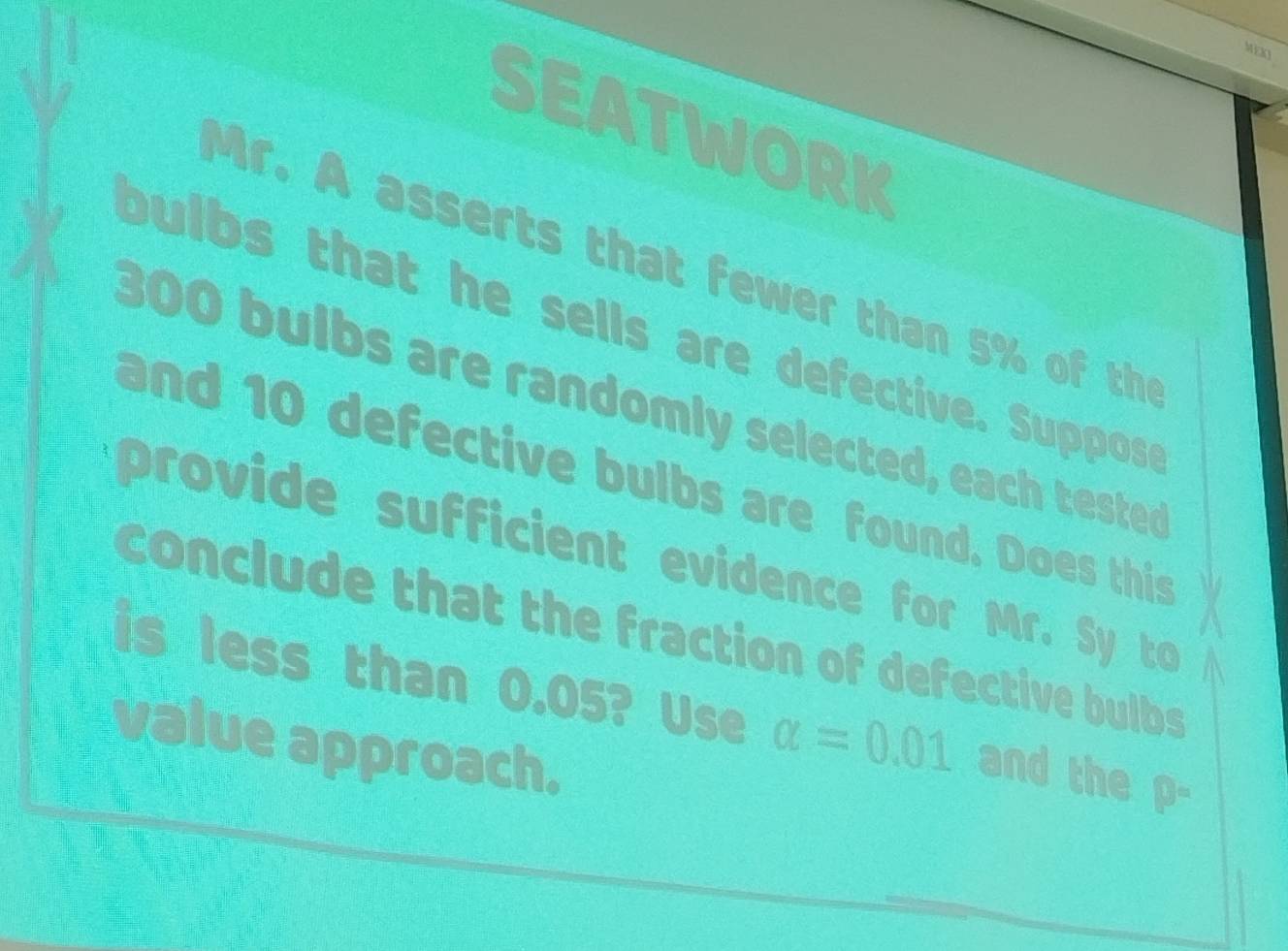 MEXO 
SEATWORK 
Mr. A asserts that fewer than 5% of the 
bulbs that he sells are defective. Suppos
300 bulbs are randomly selected, each teste 
and 10 defective bulbs are found. Does this 
provide sufficient evidence for Mr. Sy to 
conclude that the fraction of defective bulbs 
is less than 0.05? Use alpha =0.01 and the D=
value approach.