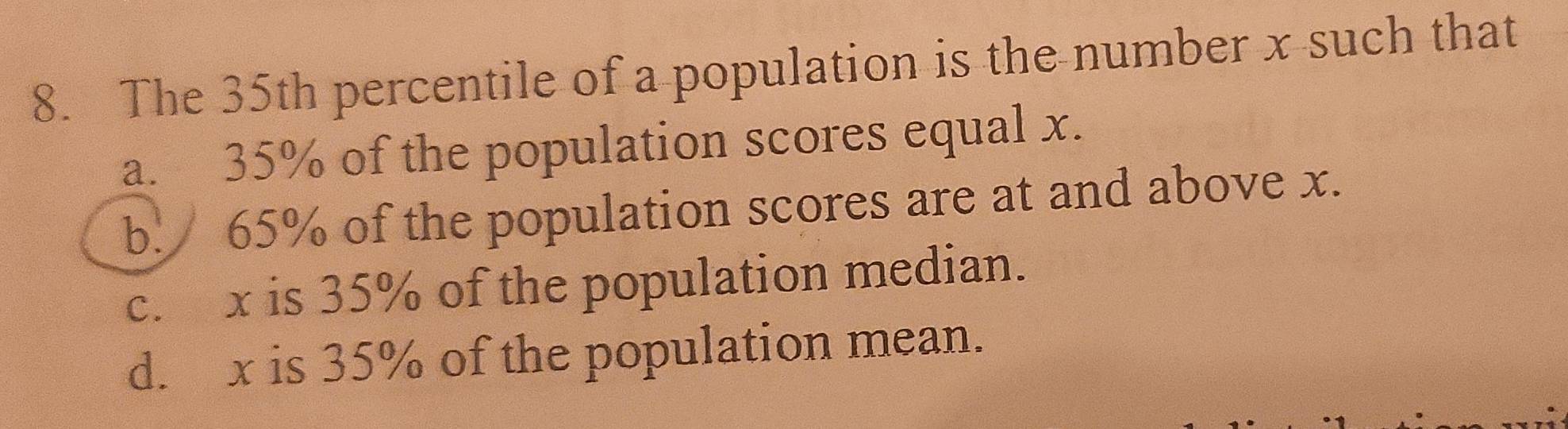 The 35th percentile of a population is the number x such that
a. 35% of the population scores equal x.
b. 65% of the population scores are at and above x.
c. x is 35% of the population median.
d. x is 35% of the population mean.