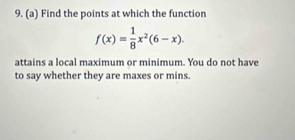 Find the points at which the function
f(x)= 1/8 x^2(6-x). 
attains a local maximum or minimum. You do not have 
to say whether they are maxes or mins.