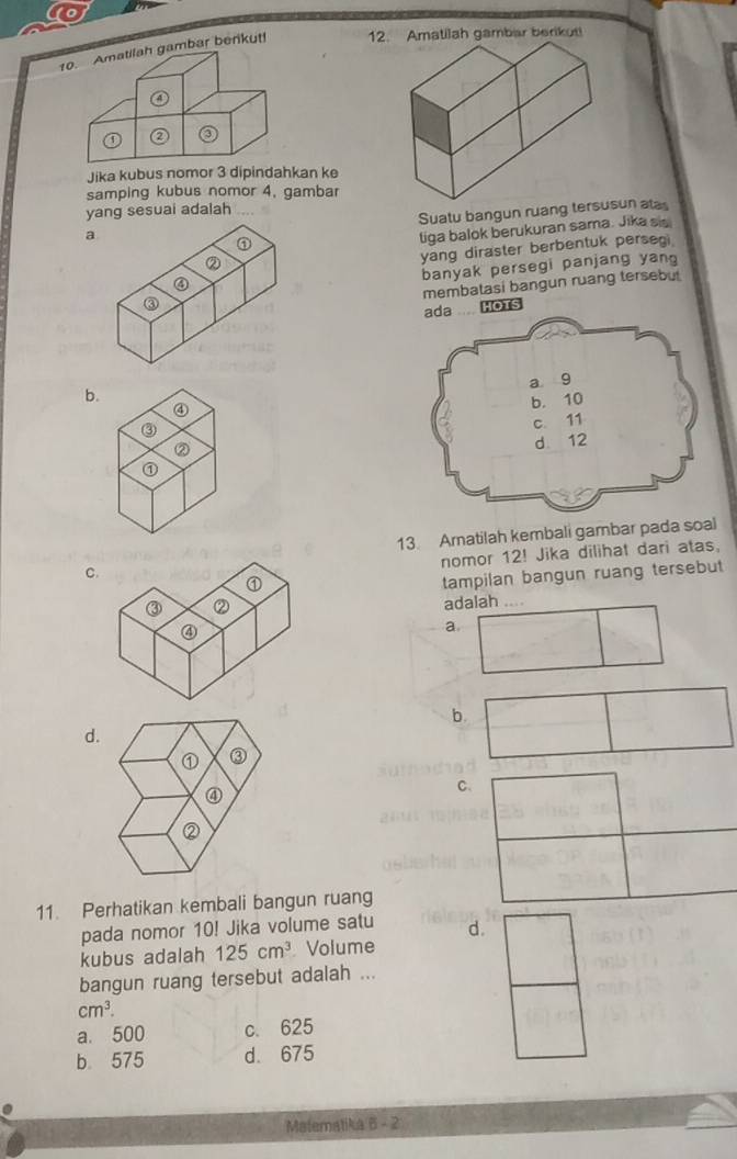 Amatilah gambar berikut! 12. Amatilah gambar berikut!
④
② ③
Jika kubus nomor 3 dipindahkan ke
samping kubus nomor 4, gambar
yang sesuai adalah
Suatu bangun ruang terun atas
a
①
liga balok berukuran sama. Jika sis
②
yang diraster berbentuk persegi
banyak persegi panjang yan
④
membatasi bangun ruang tersebu
③
ada .... HOTs
b.
④
③
② 
⑦
13. Arnatilah kembali gambar pada soal
nomor 12! Jika dilihat dari atas,
C
tampilan bangun ruang tersebut
adalah ....
a
b.
d.
① ③
④
C、
②
11. Perhatikan kembali bangun ruang
pada nomor 10! Jika volume satu d.
kubus adalah 125cm^3 Volume
bangun ruang tersebut adalah ...
cm^3.
a. 500 c. 625
b 575 d. 675
Matematika B - 2