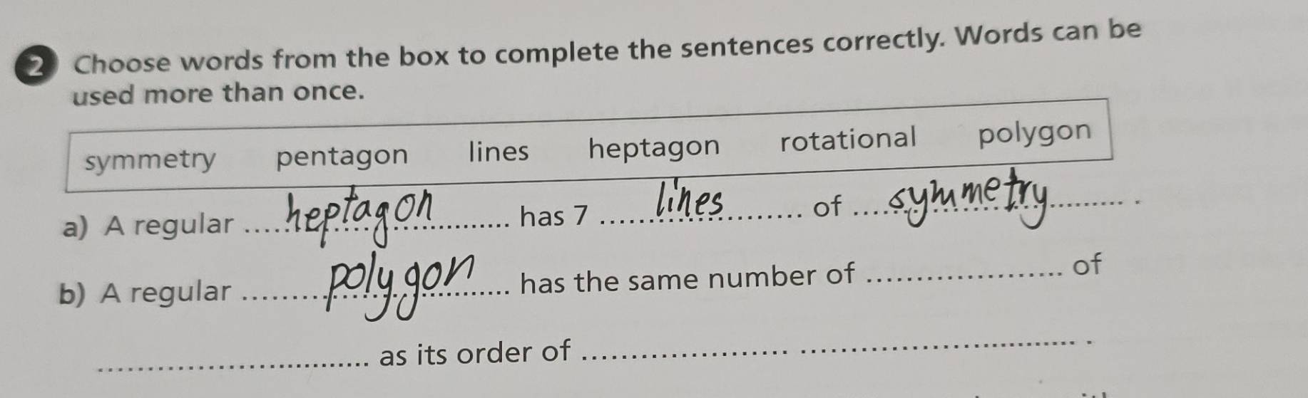 Choose words from the box to complete the sentences correctly. Words can be
used more than once.
symmetry pentagon lines heptagon rotational polygon
a) A regular _has 7 _
of_
b) A regular _has the same number of_
of
_as its order of
_
.