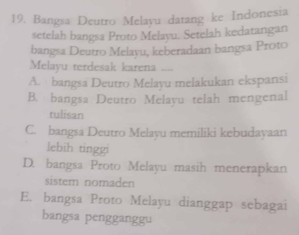 Bangsa Deutro Melayu datang ke Indonesia
setelah bangsa Proto Melayu. Setelah kedatangan
bangsa Deutro Melayu, keberadaan bangsa Proto
Melayu terdesak karena ....
A. bangsa Deutro Melayu melakukan ekspansi
B. bangsa Deutro Melayu telah mengenal
tulisan
C. bangsa Deutro Melayu memiliki kebudayaan
lebih tinggi
D. bangsa Proto Melayu masih menerapkan
sistem nomaden
E. bangsa Proto Melayu dianggap sebagai
bangsa pengganggu