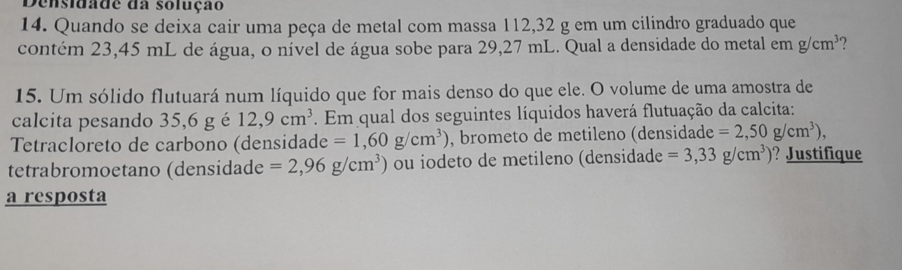 Densidade da solução 
14. Quando se deixa cair uma peça de metal com massa 112,32 g em um cilindro graduado que 
contém 23,45 mL de água, o nível de água sobe para 29,27 mL. Qual a densidade do metal em g/cm^3 7 
15. Um sólido flutuará num líquido que for mais denso do que ele. O volume de uma amostra de 
calcita pesando 35,6 g é 12,9cm^3. Em qual dos seguintes líquidos haverá flutuação da calcita: 
Tetracloreto de carbono (densidade =1,60g/cm^3) , brometo de metileno (densidade =2,50g/cm^3), 
tetrabromoetano (densidade =2,96g/cm^3) ou iodeto de metileno (densidade =3,33g/cm^3) ? Justifique 
a resposta