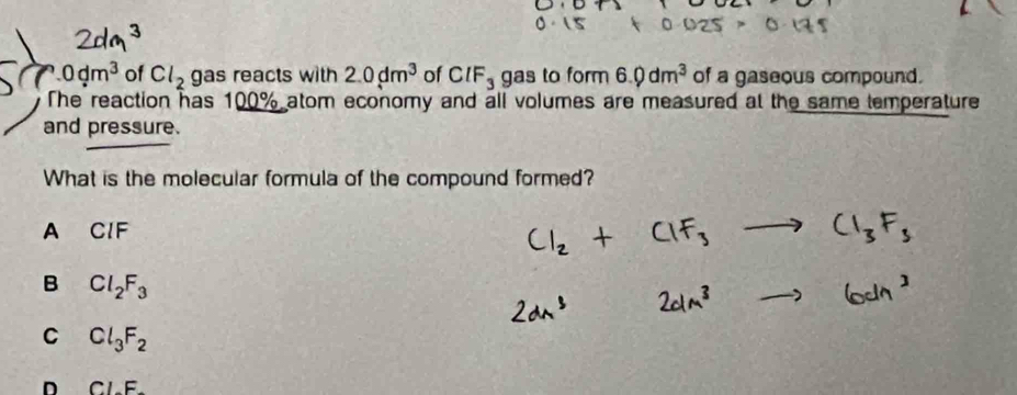 0dm^3 of Cl_2 gas reacts with 2.0dm^3 of CIF_3 gas to form 6.0dm^3 of a gaseous compound.
The reaction has 100% atom economy and all volumes are measured at the same temperature
and pressure.
What is the molecular formula of the compound formed?
A CIF
B Cl_2F_3
C Cl_3F_2
n Cl-F