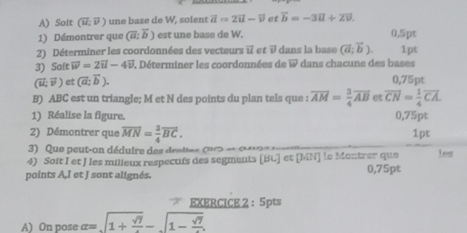 Solt (vector u;vector v) une base de W, soient vector a=2vector u-vector v et vector b=-3vector u+2vector v. 
1) Démontrer que (vector a;vector b) est une base de W. 0,5pt 
2) Déterminer les coordonnées des vecteurs vector u et vector v dans la base (vector a;vector b). 1pt 
3) Soit vector w=2vector u-4vector v. Déterminer les coordonnées de overline W dans chacune des bases
(vector u;vector v) et (vector a;vector b). 0,75pt
B) ABC est un triangle; M et N des points du plan tels que : vector AM= 3/4 vector AB et overline CN= 1/4 overline CA. 
1) Réalise la figure. 0,75pt 
2) Démontrer que vector MN= 3/4 vector BC. 1pt 
3) Que peut-on déduire des droltes u c e d 
4) Soit I et J les milleux respectifs des segments [ BU ] et [MN] le Montrer que les 
points A,I et J sont alignés. 0,75pt
EXERCICE 2 : 5pts 
A) On pose alpha =sqrt(1+frac sqrt 7)-sqrt(1-frac sqrt 7).