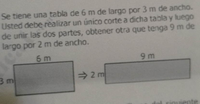 Se tiene una tabla de 6 m de largo por 3 m de ancho. 
Usted debe realizar un único corte a dicha tabla y luego 
de unir las dos partes, obtener otra que tenga 9 m de 
largo por 2 m de ancho.