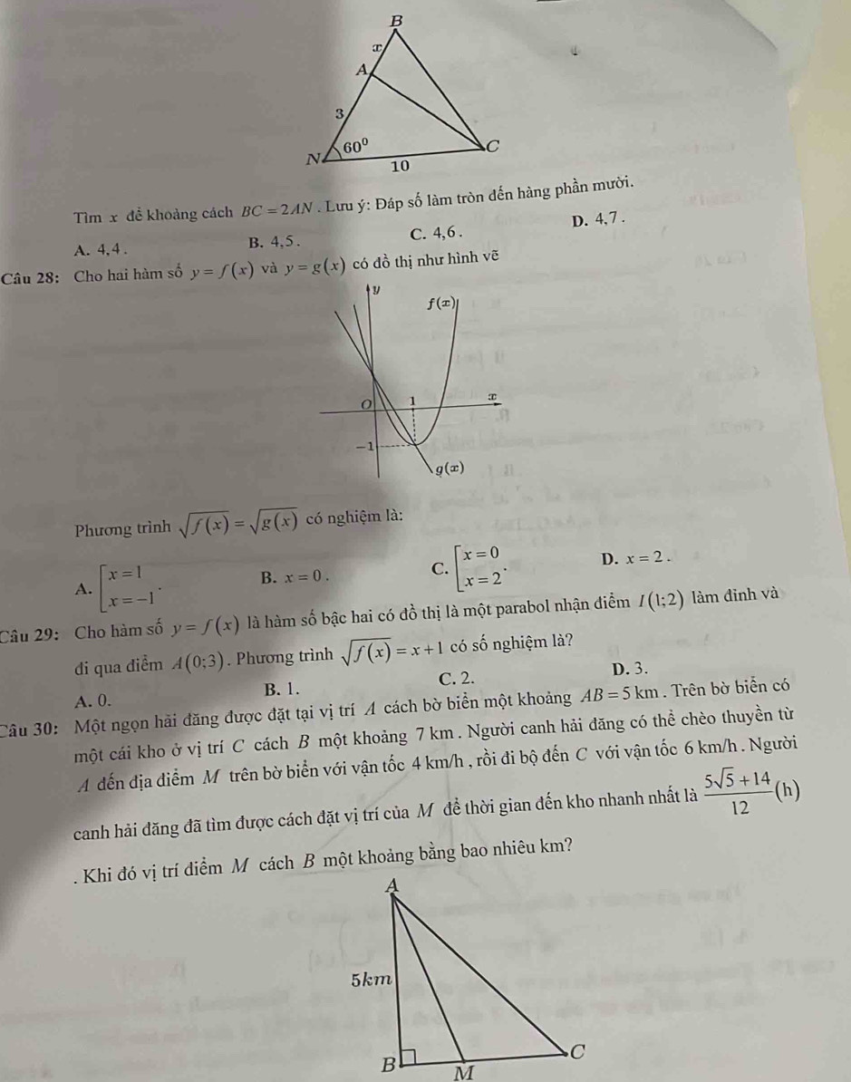 Tìm x để khoảng cách BC=2AN. Lưu ý: Đáp số làm tròn đến hàng phần mười.
A. 4, 4 . B. 4, 5 . C. 4,6 . D. 4, 7 .
Câu 28: Cho hai hàm số y=f(x) và y=g(x) có đồ thị như hình vẽ
Phương trình sqrt(f(x))=sqrt(g(x)) có nghiệm là:
A. beginarrayl x=1 x=-1endarray. . B. x=0. C. beginbmatrix x=0 x=2^.endarray. D. x=2.
Câu 29: Cho hàm số y=f(x) là hàm số bậc hai có đồ thị là một parabol nhận điểm I(1;2) làm đinh và
di qua điểm A(0;3). Phương trình sqrt(f(x))=x+1 có shat O nghiệm là?
B. 1. C. 2.
D. 3.
A. 0.
Câu 30: Một ngọn hải đăng được đặt tại vị trí A cách bờ biển một khoảng AB=5km. Trên bờ biển có
một cái kho ở vị trí C cách B một khoảng 7 km . Người canh hải đăng có thể chèo thuyền từ
A đến địa điểm M trên bờ biển với vận tốc 4 km/h , rồi đi bộ đến C với vận tốc 6 km/h . Người
canh hải đăng đã tìm được cách đặt vị trí của Mỹ đề thời gian đến kho nhanh nhất là  (5sqrt(5)+14)/12 (h)
Khi đó vị trí điểm Mô cách B một khoảng bằng bao nhiêu km?