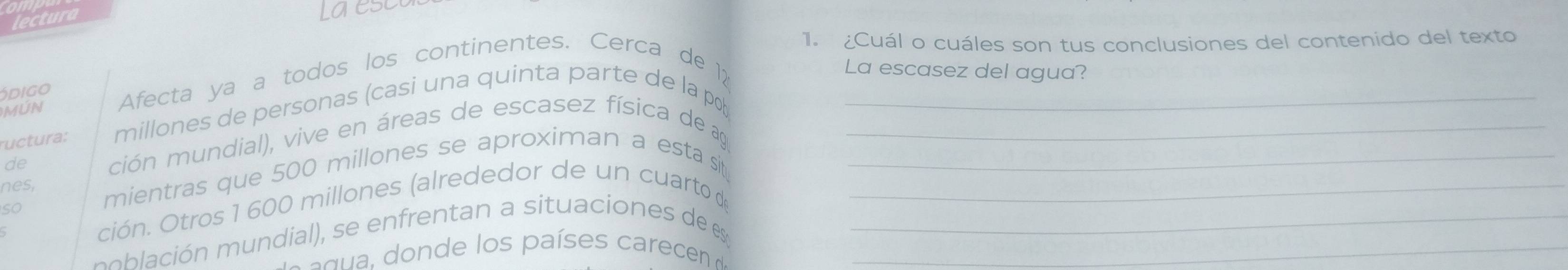 lectura 
La ese 
1. ¿Cuál o cuáles son tus conclusiones del contenido del texto 
MỨN Afecta ya a todos los continentes. Cerca de 12 
La escasez del agua? 
ódigo 
ructura: millones de personas (casi una quinta parte de la pob_ 
de ción mundial), vive en áreas de escasez física de aga__ 
nes, mientras que 500 millones se aproximan a esta sit_ 
ción. Otros 1 600 millones (alrededor de un cuarto de 
so 
p oació ial en e ta situacio es de e__ 
a n paíe a e ce e