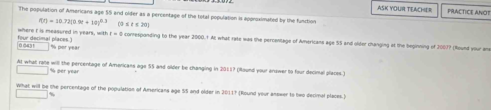 ASK YOUR TEACHER PRACTICE ANOT 
The population of Americans age 55 and older as a percentage of the total population is approximated by the function
f(t)=10.72(0.9t+10)^0.3 (0≤ t≤ 20)
four decimal places.) 
where t is measured in years, with t=0 corresponding to the year 2000.† At what rate was the percentage of Americans age 55 and older changing at the beginning of 2007? (Round your an
0.0431 % per year
At what rate will the percentage of Americans age 55 and older be changing in 2011? (Round your answer to four decimal places.)
% per year
What will be the percentage of the population of Americans age 55 and older in 2011? (Round your answer to two decimal places.)
□ %