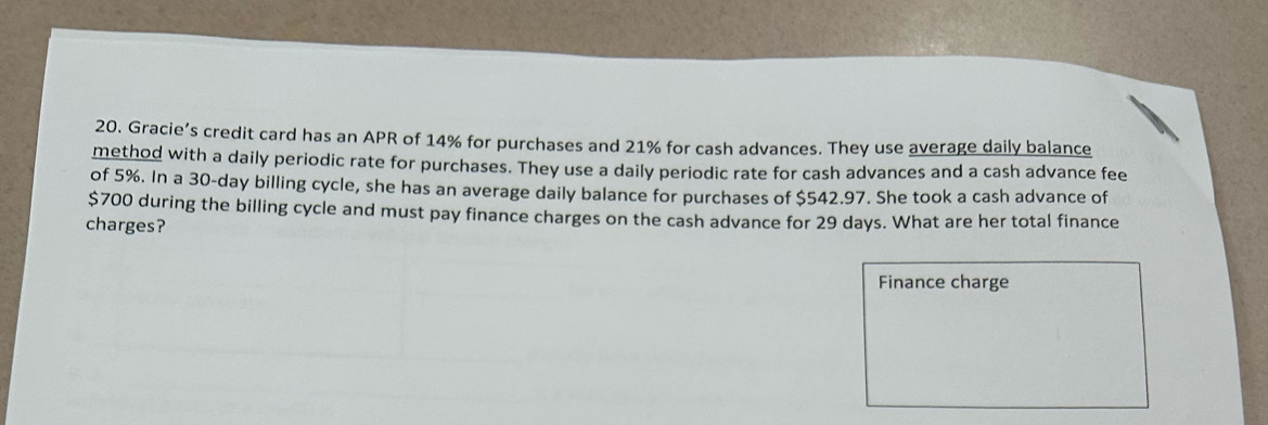 Gracie’s credit card has an APR of 14% for purchases and 21% for cash advances. They use average daily balance 
method with a daily periodic rate for purchases. They use a daily periodic rate for cash advances and a cash advance fee 
of 5%. In a 30-day billing cycle, she has an average daily balance for purchases of $542.97. She took a cash advance of
$700 during the billing cycle and must pay finance charges on the cash advance for 29 days. What are her total finance 
charges? 
Finance charge