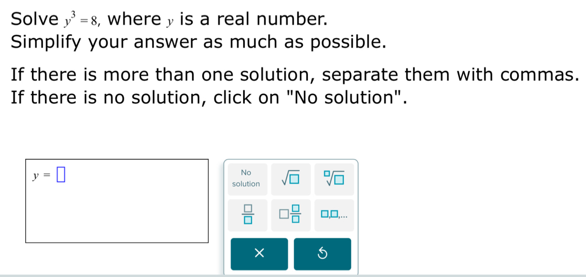 Solve y^3=8 , wherey is a real number. 
Simplify your answer as much as possible. 
If there is more than one solution, separate them with commas. 
If there is no solution, click on "No solution".
y=□
No 
solution sqrt(□ ) sqrt[□](□ )
 □ /□   □  □ /□   □ .. 
×