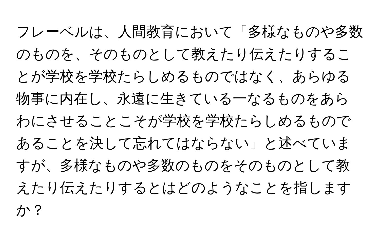 フレーベルは、人間教育において「多様なものや多数のものを、そのものとして教えたり伝えたりすることが学校を学校たらしめるものではなく、あらゆる物事に内在し、永遠に生きている一なるものをあらわにさせることこそが学校を学校たらしめるものであることを決して忘れてはならない」と述べていますが、多様なものや多数のものをそのものとして教えたり伝えたりするとはどのようなことを指しますか？