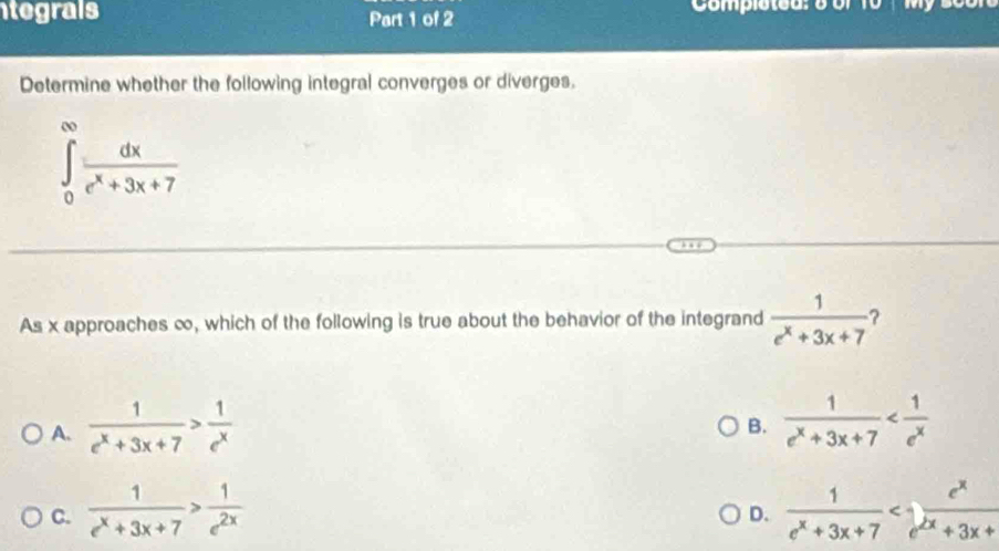 tegrals Part 1 of 2 Completed:o o f
Determine whether the following integral converges or diverges,
∈tlimits _0^((∈fty)frac dx)e^x+3x+7
As x approaches ∞, which of the following is true about the behavior of the integrand  1/e^x+3x+7 
A.  1/e^x+3x+7 > 1/e^x   1/e^x+3x+7 
B.
C.  1/e^x+3x+7 > 1/e^(2x)   1/e^x+3x+7 
D.